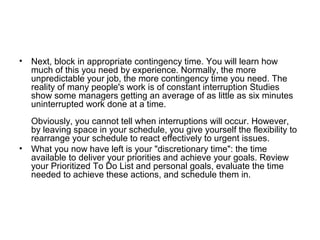 • Next, block in appropriate contingency time. You will learn how
much of this you need by experience. Normally, the more
unpredictable your job, the more contingency time you need. The
reality of many people's work is of constant interruption Studies
show some managers getting an average of as little as six minutes
uninterrupted work done at a time.
Obviously, you cannot tell when interruptions will occur. However,
by leaving space in your schedule, you give yourself the flexibility to
rearrange your schedule to react effectively to urgent issues.
• What you now have left is your "discretionary time": the time
available to deliver your priorities and achieve your goals. Review
your Prioritized To Do List and personal goals, evaluate the time
needed to achieve these actions, and schedule them in.
 