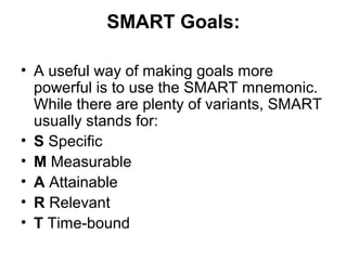 SMART Goals:
• A useful way of making goals more
powerful is to use the SMART mnemonic.
While there are plenty of variants, SMART
usually stands for:
• S Specific
• M Measurable
• A Attainable
• R Relevant
• T Time-bound
 