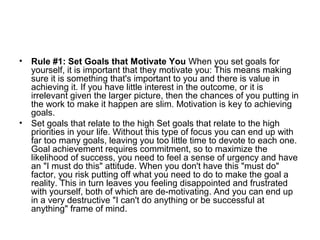 • Rule #1: Set Goals that Motivate You When you set goals for
yourself, it is important that they motivate you: This means making
sure it is something that's important to you and there is value in
achieving it. If you have little interest in the outcome, or it is
irrelevant given the larger picture, then the chances of you putting in
the work to make it happen are slim. Motivation is key to achieving
goals.
• Set goals that relate to the high Set goals that relate to the high
priorities in your life. Without this type of focus you can end up with
far too many goals, leaving you too little time to devote to each one.
Goal achievement requires commitment, so to maximize the
likelihood of success, you need to feel a sense of urgency and have
an "I must do this" attitude. When you don't have this "must do"
factor, you risk putting off what you need to do to make the goal a
reality. This in turn leaves you feeling disappointed and frustrated
with yourself, both of which are de-motivating. And you can end up
in a very destructive "I can't do anything or be successful at
anything" frame of mind.
 