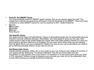 • Rule #2: Set SMART Goals
You have probably heard of "SMART goals" already. But do you always apply the rule? The
simple fact is that for any goal to be achieved it must be designed to be SMART. There are many
variations on what SMART stands for, but the essence is this - Goals should be:
• Specific
Measurable
Attainable
Relevant
Time Bound
Set Specific Goals
You goal must be clear and well defined. Vague or generalized goals are not achievable because
they don't provide sufficient direction. Remember, you need goals to show you the way. How
useful would a map of the United States be if there were only state borders marked on it and you
were trying to get from Miami to Los Angeles? Do you even know which state you are starting
from let alone which one you're headed to? Make it as easy as you can to get where you want to
go by defining precisely where it is you want to end up.
Set Measurable Goals
Include precise amounts, dates, etc in your goals so you can measure your degree of success. If
your goal is simply defined as "To reduce expenses" how will you know when you are
successful? In one month's time if you have a 1% reduction or in two year's time when you have
a 10% reduction? Without a way to measure your success you miss out on the celebration that
comes with knowing you actually achieved something.
 