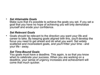 • Set Attainable Goals
Make sure that it's possible to achieve the goals you set. If you set a
goal that you have no hope of achieving you will only demoralize
yourself and erode your confidence.
Set Relevant Goals
• Goals should be relevant to the direction you want your life and
career to take. By keeping goals aligned with this, you'll develop the
focus you need to get ahead and do what you want. Set widely
scattered and inconsistent goals, and you'll fritter your time - and
your life - away.
Set Time-Bound Goals
You goals must have a deadline. This again, is so that you know
when to celebrate your success. When you are working on a
deadline, your sense of urgency increases and achievement will
come that much quicker.
 