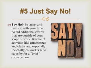  
Say No!- Be smart and realistic with your time. Avoid additional efforts that are outside of your scope of work. Beware of activities like committees, and clubs, and especially the chatty co-worker who stops by for a “brief “ conversation. 
#5 Just Say No!  