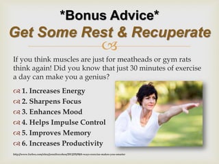  
If you think muscles are just for meatheads or gym rats think again! Did you know that just 30 minutes of exercise a day can make you a genius? 
1. Increases Energy 
2. Sharpens Focus 
3. Enhances Mood 
4. Helps Impulse Control 
5. Improves Memory 
6. Increases Productivity 
http://www.forbes.com/sites/jennifercohen/2012/05/08/6-ways-exercise-makes-you-smarter 
*Bonus Advice* Get Some Rest & Recuperate  