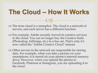  
The term cloud is a metaphor. The cloud is a network of servers, and each server has a different function. 
For example, Adobe recently moved its creative services to the cloud. You can no longer buy the Creative Suite (Photoshop, InDesign, etc.) in a box set. That's why it's now called the "Adobe Creative Cloud" instead. 
Other servers in the network are responsible for storing data. For example, when you take a picture on your smartphone, it is stored on your phone's internal memory drive. However, when you upload the photos to Facebook, Pinterest or Instagram, you are uploading it to the cloud. 
The Cloud – How It Works  