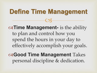  
Time Management- is the ability to plan and control how you spend the hours in your day to effectively accomplish your goals. 
Good Time Management Takes personal discipline & dedication. 
Define Time Management  