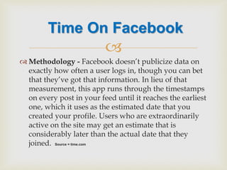  
Methodology - Facebook doesn’t publicize data on exactly how often a user logs in, though you can bet that they’ve got that information. In lieu of that measurement, this app runs through the timestamps on every post in your feed until it reaches the earliest one, which it uses as the estimated date that you created your profile. Users who are extraordinarily active on the site may get an estimate that is considerably later than the actual date that they joined. Source = time.com 
Time On Facebook  