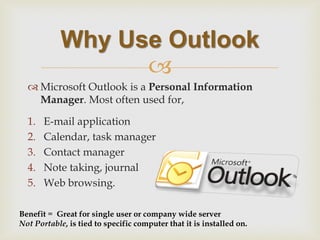  
Microsoft Outlook is a Personal Information Manager. Most often used for, 
1.E-mail application 
2.Calendar, task manager 
3.Contact manager 
4.Note taking, journal 
5.Web browsing. 
Why Use Outlook 
Benefit = Great for single user or company wide server Not Portable, is tied to specific computer that it is installed on.  