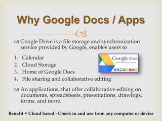  
Why Google Docs / Apps 
Google Drive is a file storage and synchronization service provided by Google, enables users to 
1.Calendar 
2.Cloud Storage 
3.Home of Google Docs 
4.File sharing and collaborative editing 
An applications, that offer collaborative editing on documents, spreadsheets, presentations, drawings, forms, and more. 
Benefit = Cloud based - Check in and use from any computer or device  