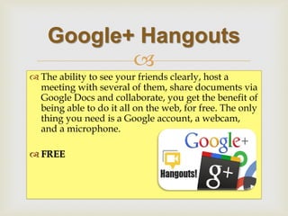  
The ability to see your friends clearly, host a meeting with several of them, share documents via Google Docs and collaborate, you get the benefit of being able to do it all on the web, for free. The only thing you need is a Google account, a webcam, and a microphone. 
FREE 
Google+ Hangouts  