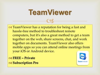  
TeamViewer has a reputation for being a fast and hassle-free method to troubleshoot remote computers, but it's also a great method to get a team together on the web, share screens, chat, and work together on documents. TeamViewer also offers mobile apps so you can attend online meetings from your iOS or Android device. 
FREE – Private 
Subscription Pro 
TeamViewer  