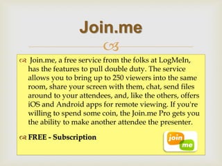  
 Join.me, a free service from the folks at LogMeIn, has the features to pull double duty. The service allows you to bring up to 250 viewers into the same room, share your screen with them, chat, send files around to your attendees, and, like the others, offers iOS and Android apps for remote viewing. If you're willing to spend some coin, the Join.me Pro gets you the ability to make another attendee the presenter. 
FREE - Subscription 
Join.me  