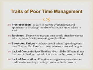  
Procrastination - It easy to become overwhelmed and apprehensive by a large number of tasks, not know where to start. 
Tardiness - People who manage time poorly often have issues with tardiness, late form meetings or deadlines. 
Stress And Fatigue – When you fall behind, spending your time “Putting Out Fires" can cause extreme stress and fatigue. 
Lack of Concentration- Thinking about all the different things that need to be done instead of focusing on the project at hand. 
Lack of Preparation - Poor time management shows in your readiness for meetings, cutting corners to finish projects . 
Traits of Poor Time Management  