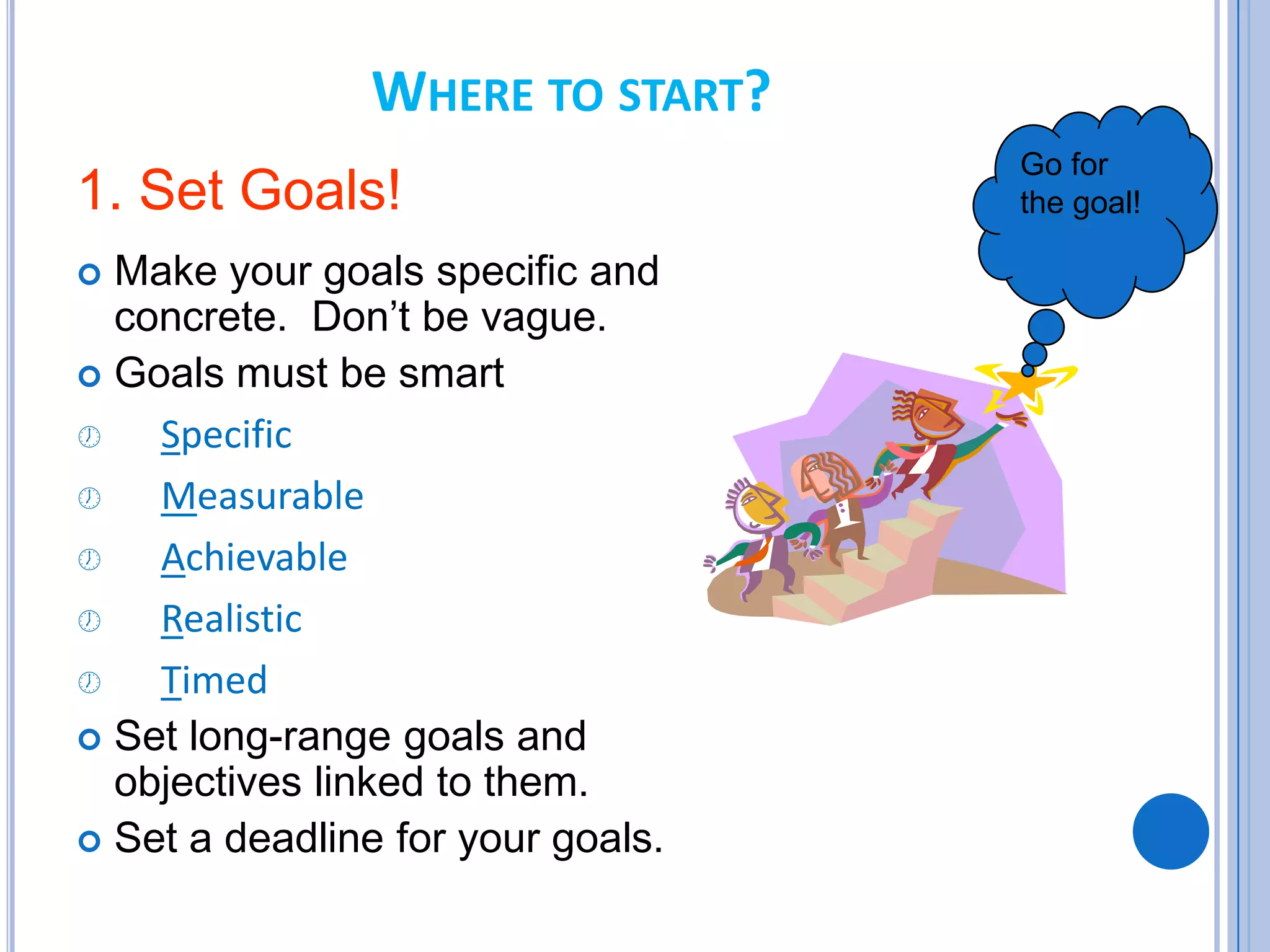 WHERE TO START?
1. Set Goals!
 Make your goals specific and
concrete. Don’t be vague.
 Goals must be smart
 Specific
 Measurable
 Achievable
 Realistic
 Timed
 Set long-range goals and
objectives linked to them.
 Set a deadline for your goals.
Go for
the goal!
 