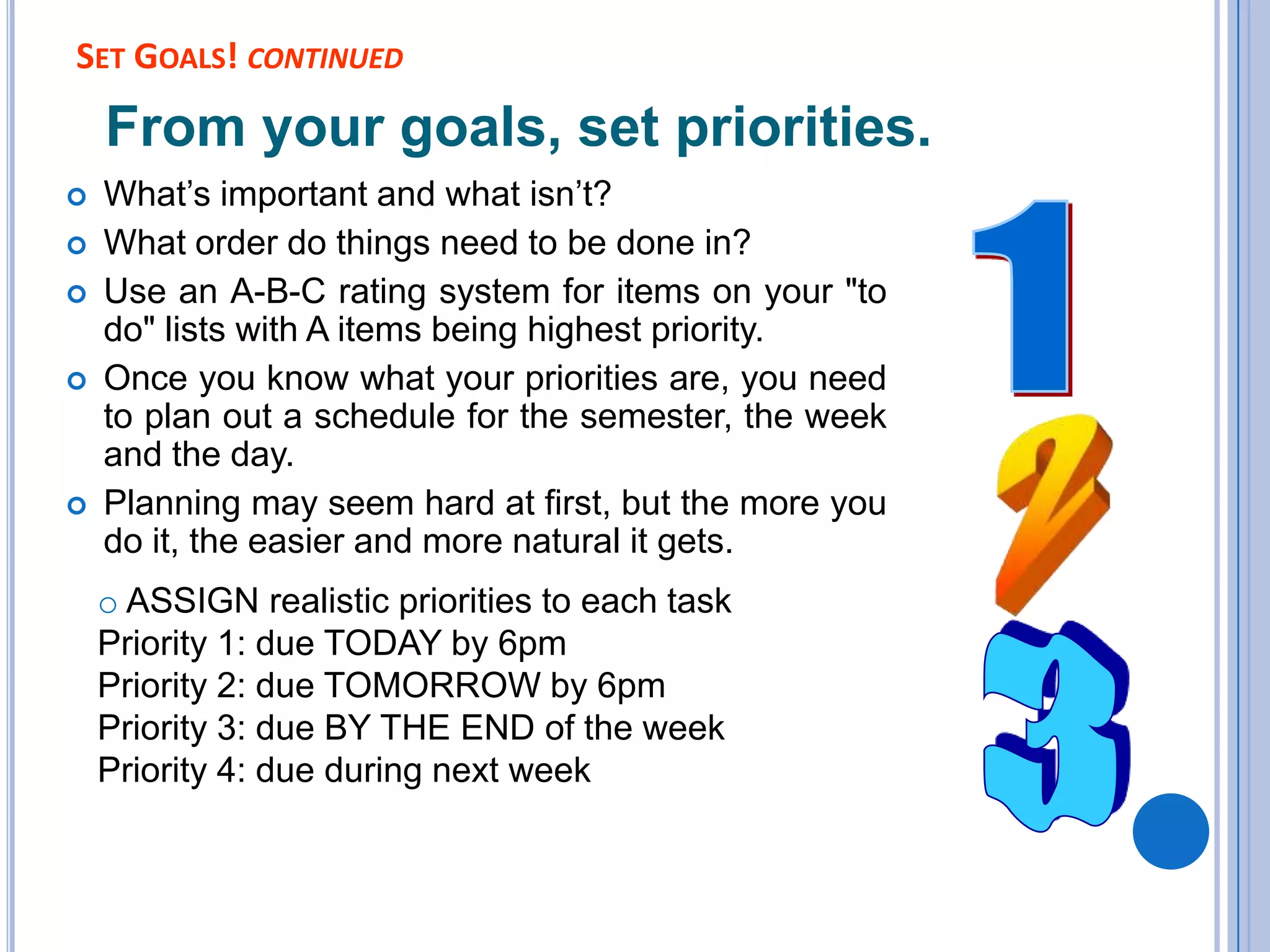 SET GOALS! CONTINUED
From your goals, set priorities.
 What’s important and what isn’t?
 What order do things need to be done in?
 Use an A-B-C rating system for items on your "to
do" lists with A items being highest priority.
 Once you know what your priorities are, you need
to plan out a schedule for the semester, the week
and the day.
 Planning may seem hard at first, but the more you
do it, the easier and more natural it gets.
o ASSIGN realistic priorities to each task
Priority 1: due TODAY by 6pm
Priority 2: due TOMORROW by 6pm
Priority 3: due BY THE END of the week
Priority 4: due during next week
 