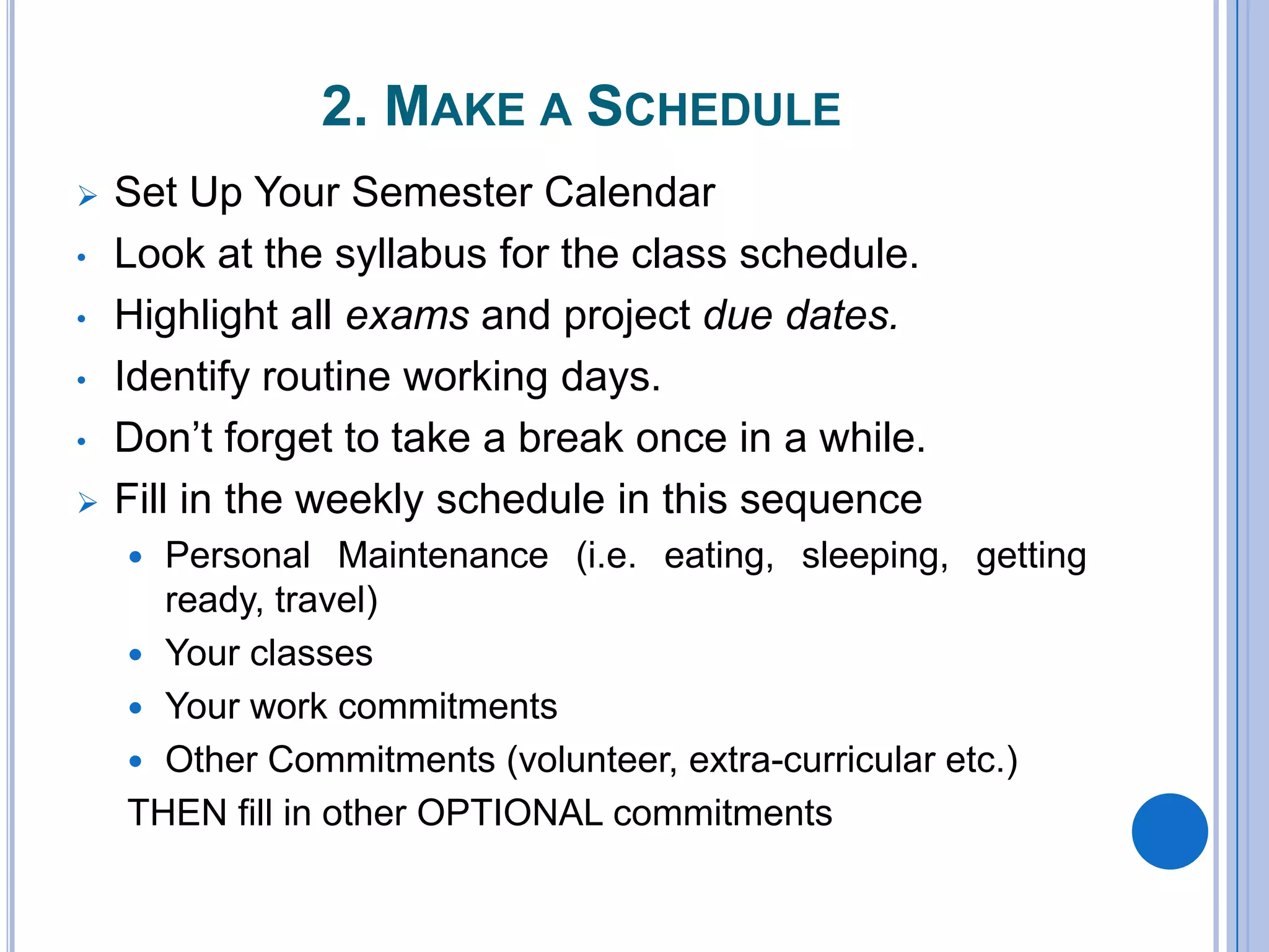 2. MAKE A SCHEDULE
 Set Up Your Semester Calendar
• Look at the syllabus for the class schedule.
• Highlight all exams and project due dates.
• Identify routine working days.
• Don’t forget to take a break once in a while.
 Fill in the weekly schedule in this sequence
 Personal Maintenance (i.e. eating, sleeping, getting
ready, travel)
 Your classes
 Your work commitments
 Other Commitments (volunteer, extra-curricular etc.)
THEN fill in other OPTIONAL commitments
 