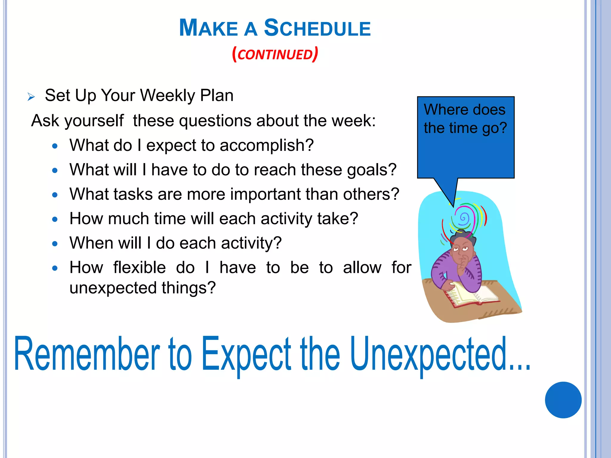 MAKE A SCHEDULE
(CONTINUED)
 Set Up Your Weekly Plan
Ask yourself these questions about the week:
 What do I expect to accomplish?
 What will I have to do to reach these goals?
 What tasks are more important than others?
 How much time will each activity take?
 When will I do each activity?
 How flexible do I have to be to allow for
unexpected things?
Where does
the time go?
 