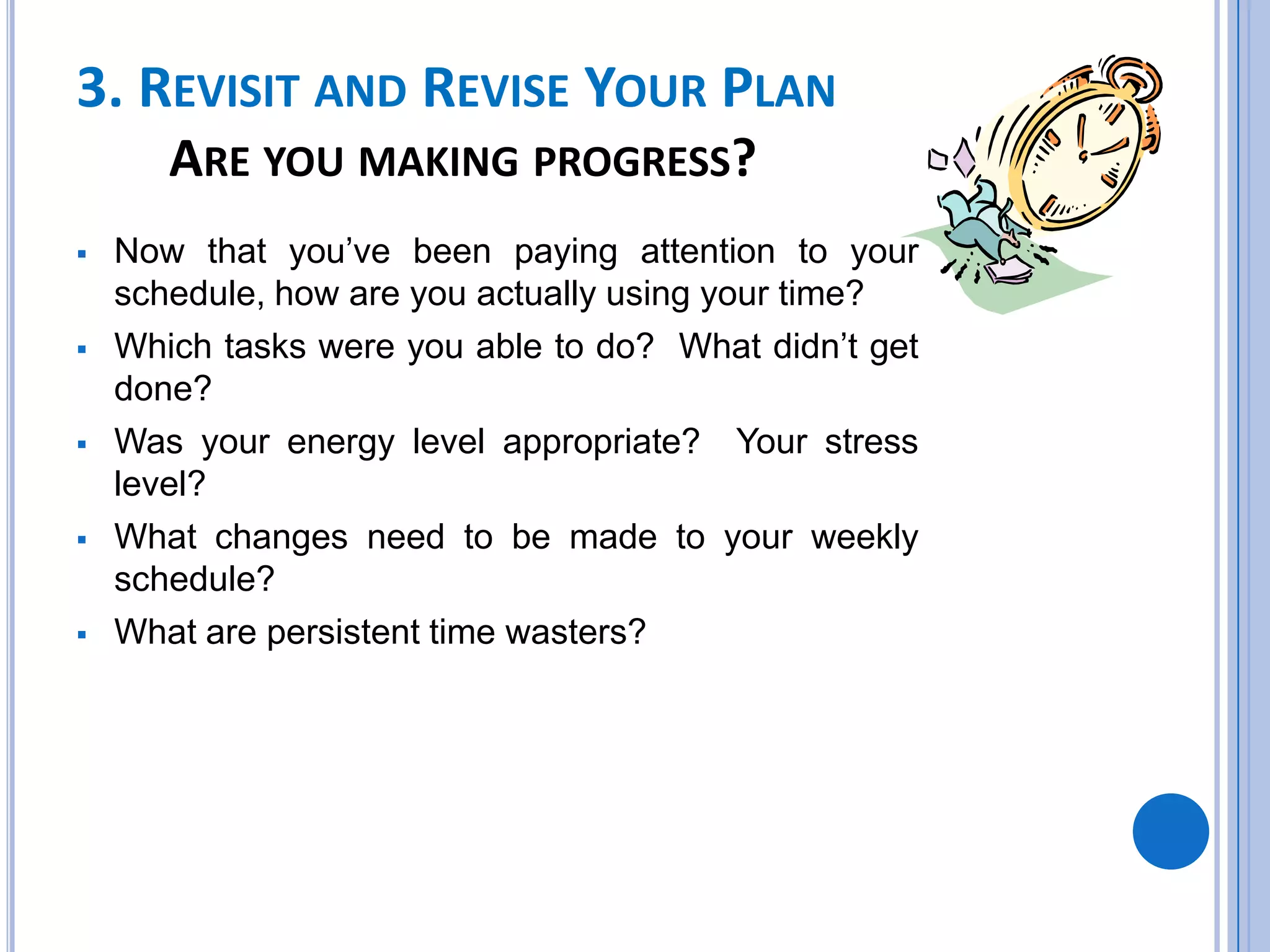 3. REVISIT AND REVISE YOUR PLAN
ARE YOU MAKING PROGRESS?
 Now that you’ve been paying attention to your
schedule, how are you actually using your time?
 Which tasks were you able to do? What didn’t get
done?
 Was your energy level appropriate? Your stress
level?
 What changes need to be made to your weekly
schedule?
 What are persistent time wasters?
 