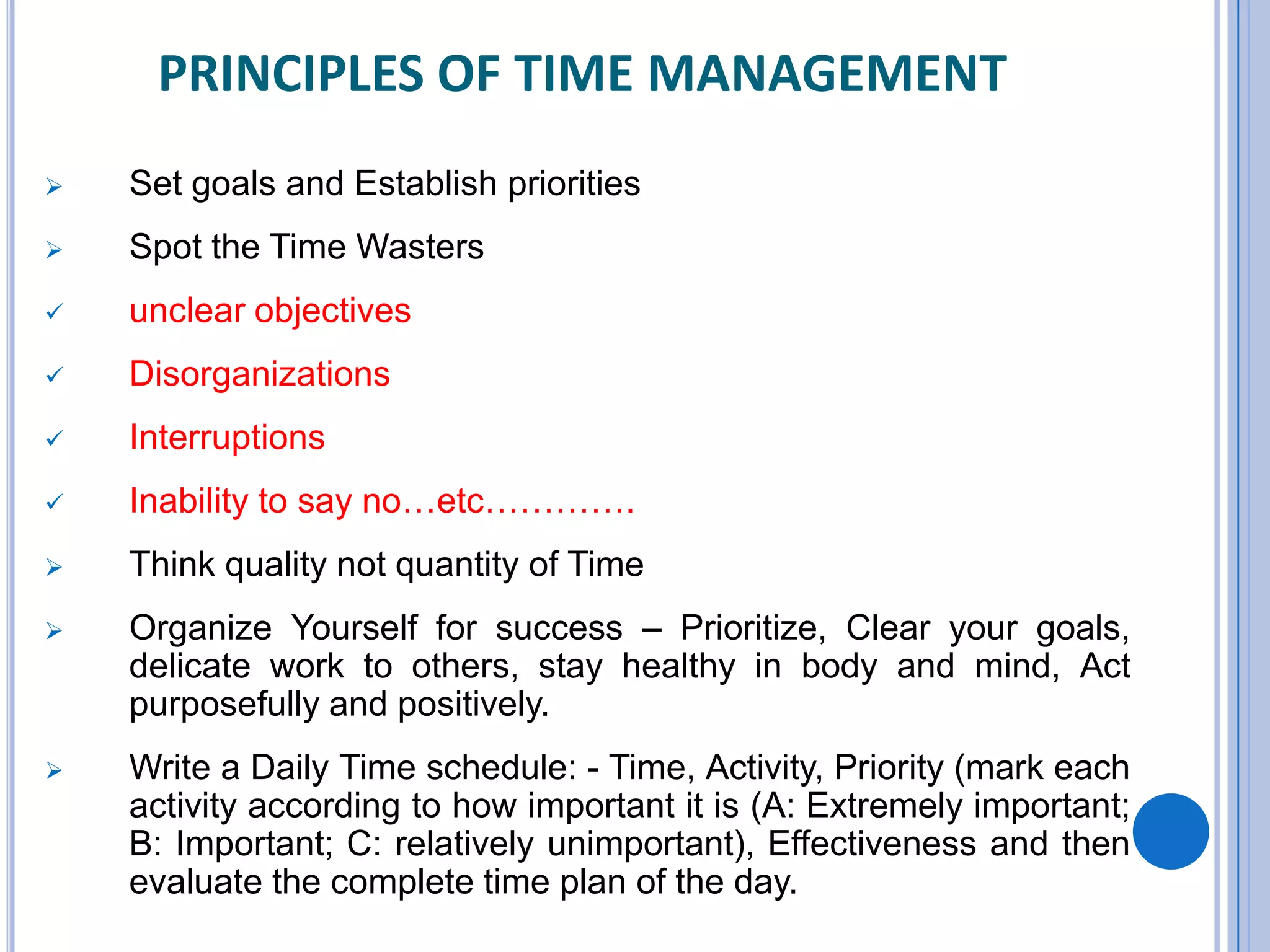 PRINCIPLES OF TIME MANAGEMENT
 Set goals and Establish priorities
 Spot the Time Wasters
 unclear objectives
 Disorganizations
 Interruptions
 Inability to say no…etc………….
 Think quality not quantity of Time
 Organize Yourself for success – Prioritize, Clear your goals,
delicate work to others, stay healthy in body and mind, Act
purposefully and positively.
 Write a Daily Time schedule: - Time, Activity, Priority (mark each
activity according to how important it is (A: Extremely important;
B: Important; C: relatively unimportant), Effectiveness and then
evaluate the complete time plan of the day.
 