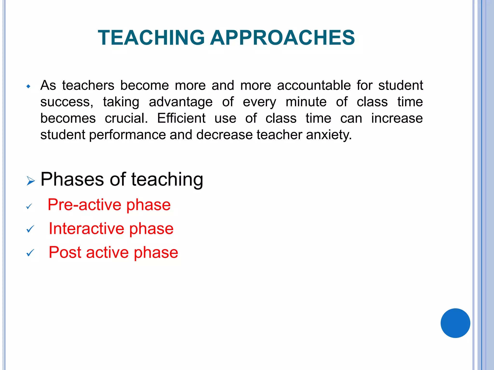 TEACHING APPROACHES
 As teachers become more and more accountable for student
success, taking advantage of every minute of class time
becomes crucial. Efficient use of class time can increase
student performance and decrease teacher anxiety.
 Phases of teaching
 Pre-active phase
 Interactive phase
 Post active phase
 