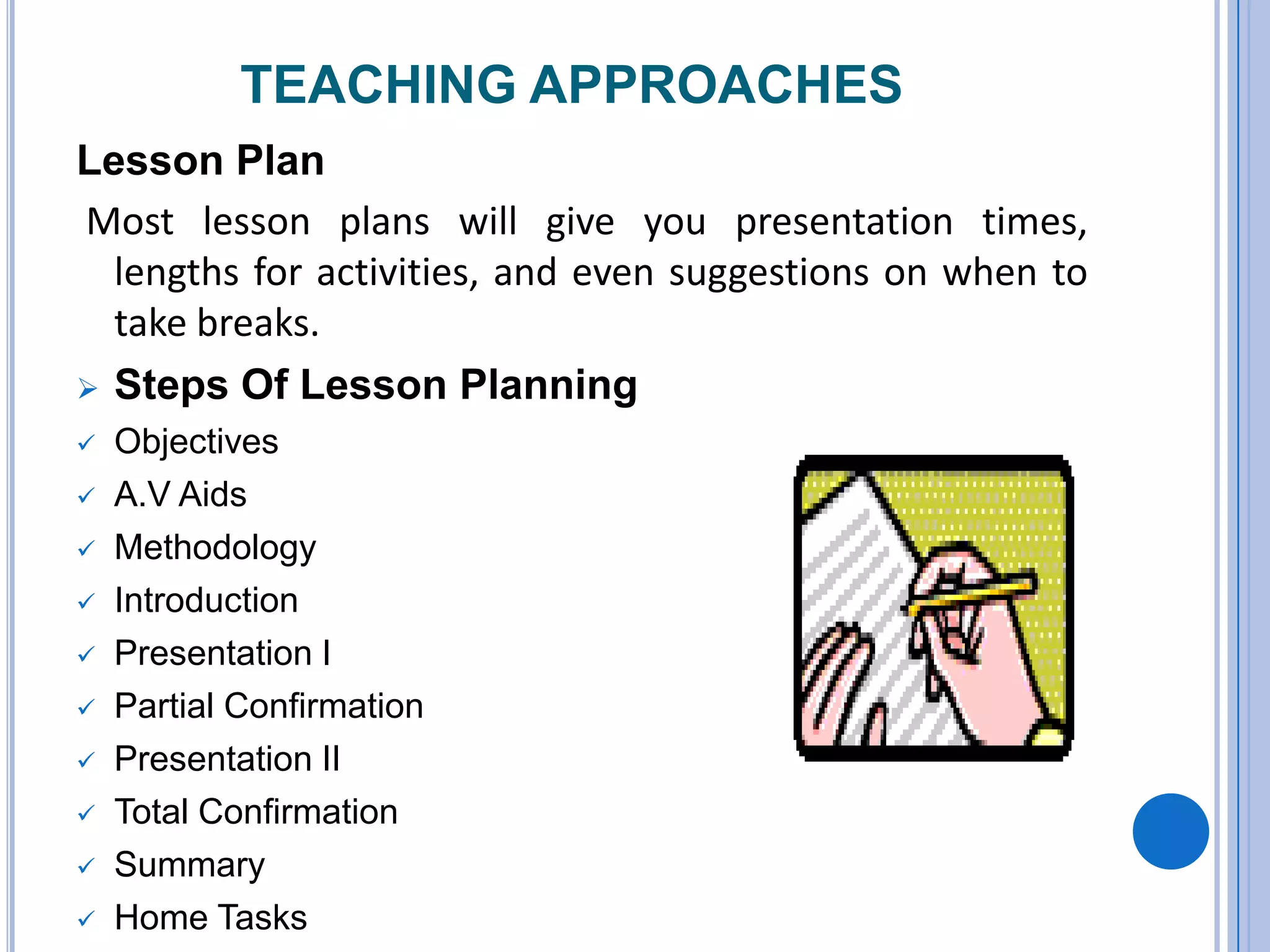 TEACHING APPROACHES
Lesson Plan
Most lesson plans will give you presentation times,
lengths for activities, and even suggestions on when to
take breaks.
 Steps Of Lesson Planning
 Objectives
 A.V Aids
 Methodology
 Introduction
 Presentation I
 Partial Confirmation
 Presentation II
 Total Confirmation
 Summary
 Home Tasks
 
