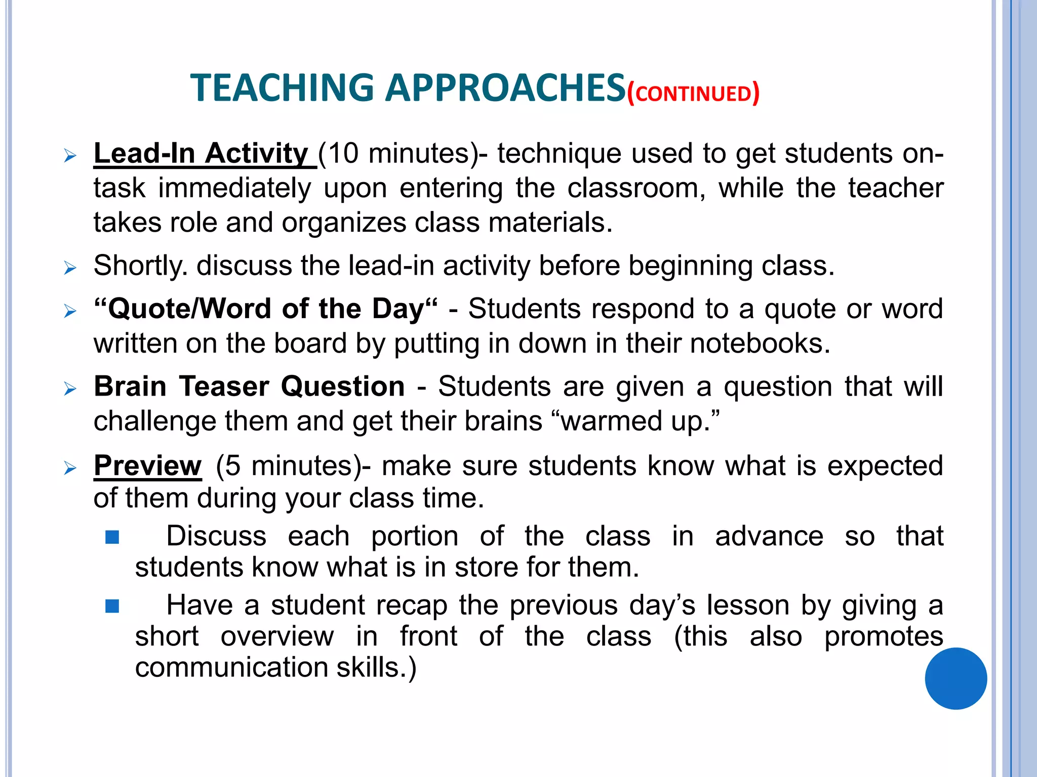 TEACHING APPROACHES(CONTINUED)
 Lead-In Activity (10 minutes)- technique used to get students on-
task immediately upon entering the classroom, while the teacher
takes role and organizes class materials.
 Shortly. discuss the lead-in activity before beginning class.
 “Quote/Word of the Day“ - Students respond to a quote or word
written on the board by putting in down in their notebooks.
 Brain Teaser Question - Students are given a question that will
challenge them and get their brains “warmed up.”
 Preview (5 minutes)- make sure students know what is expected
of them during your class time.
 Discuss each portion of the class in advance so that
students know what is in store for them.
 Have a student recap the previous day’s lesson by giving a
short overview in front of the class (this also promotes
communication skills.)
 