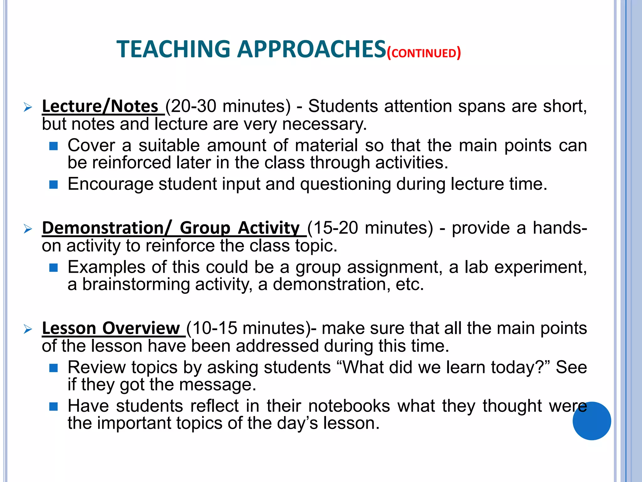 TEACHING APPROACHES(CONTINUED)
 Lecture/Notes (20-30 minutes) - Students attention spans are short,
but notes and lecture are very necessary.
 Cover a suitable amount of material so that the main points can
be reinforced later in the class through activities.
 Encourage student input and questioning during lecture time.
 Demonstration/ Group Activity (15-20 minutes) - provide a hands-
on activity to reinforce the class topic.
 Examples of this could be a group assignment, a lab experiment,
a brainstorming activity, a demonstration, etc.
 Lesson Overview (10-15 minutes)- make sure that all the main points
of the lesson have been addressed during this time.
 Review topics by asking students “What did we learn today?” See
if they got the message.
 Have students reflect in their notebooks what they thought were
the important topics of the day’s lesson.
 