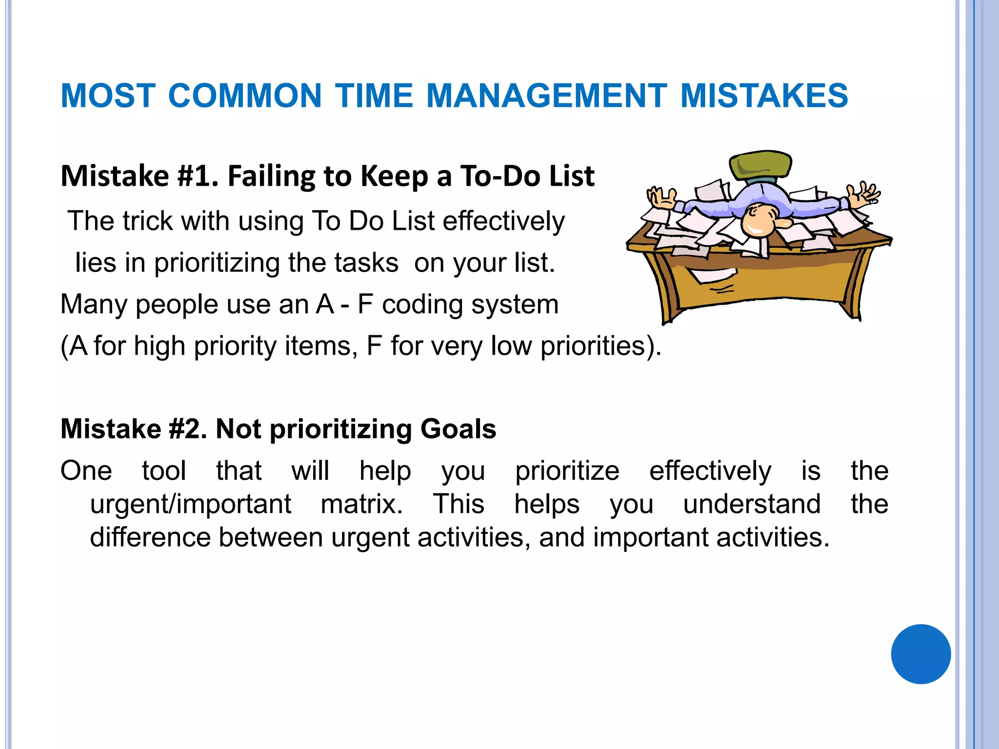MOST COMMON TIME MANAGEMENT MISTAKES
Mistake #1. Failing to Keep a To-Do List
The trick with using To Do List effectively
lies in prioritizing the tasks on your list.
Many people use an A - F coding system
(A for high priority items, F for very low priorities).
Mistake #2. Not prioritizing Goals
One tool that will help you prioritize effectively is the
urgent/important matrix. This helps you understand the
difference between urgent activities, and important activities.
 