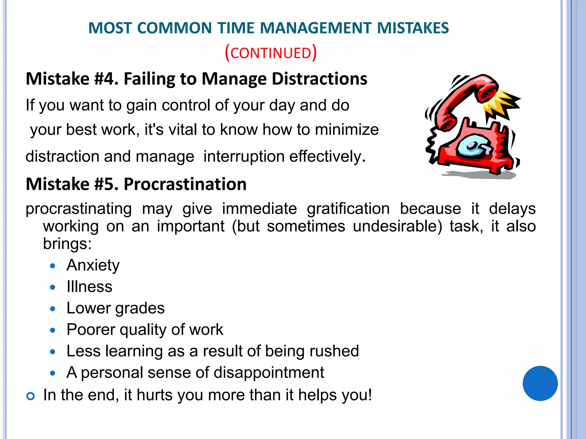 MOST COMMON TIME MANAGEMENT MISTAKES
(CONTINUED)
Mistake #4. Failing to Manage Distractions
If you want to gain control of your day and do
your best work, it's vital to know how to minimize
distraction and manage interruption effectively.
Mistake #5. Procrastination
procrastinating may give immediate gratification because it delays
working on an important (but sometimes undesirable) task, it also
brings:
 Anxiety
 Illness
 Lower grades
 Poorer quality of work
 Less learning as a result of being rushed
 A personal sense of disappointment
 In the end, it hurts you more than it helps you!
 