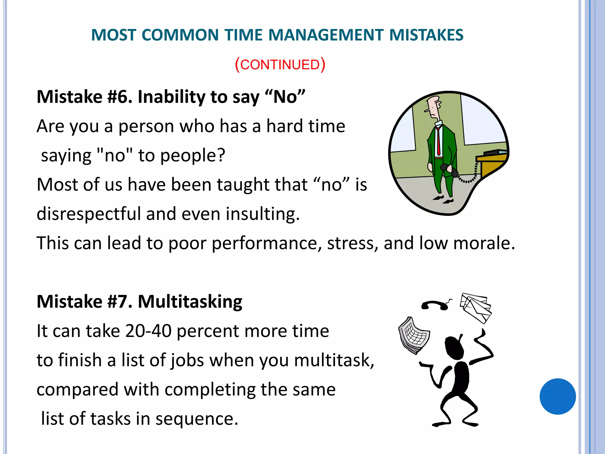 MOST COMMON TIME MANAGEMENT MISTAKES
(CONTINUED)
Mistake #6. Inability to say “No”
Are you a person who has a hard time
saying "no" to people?
Most of us have been taught that “no” is
disrespectful and even insulting.
This can lead to poor performance, stress, and low morale.
Mistake #7. Multitasking
It can take 20-40 percent more time
to finish a list of jobs when you multitask,
compared with completing the same
list of tasks in sequence.
 