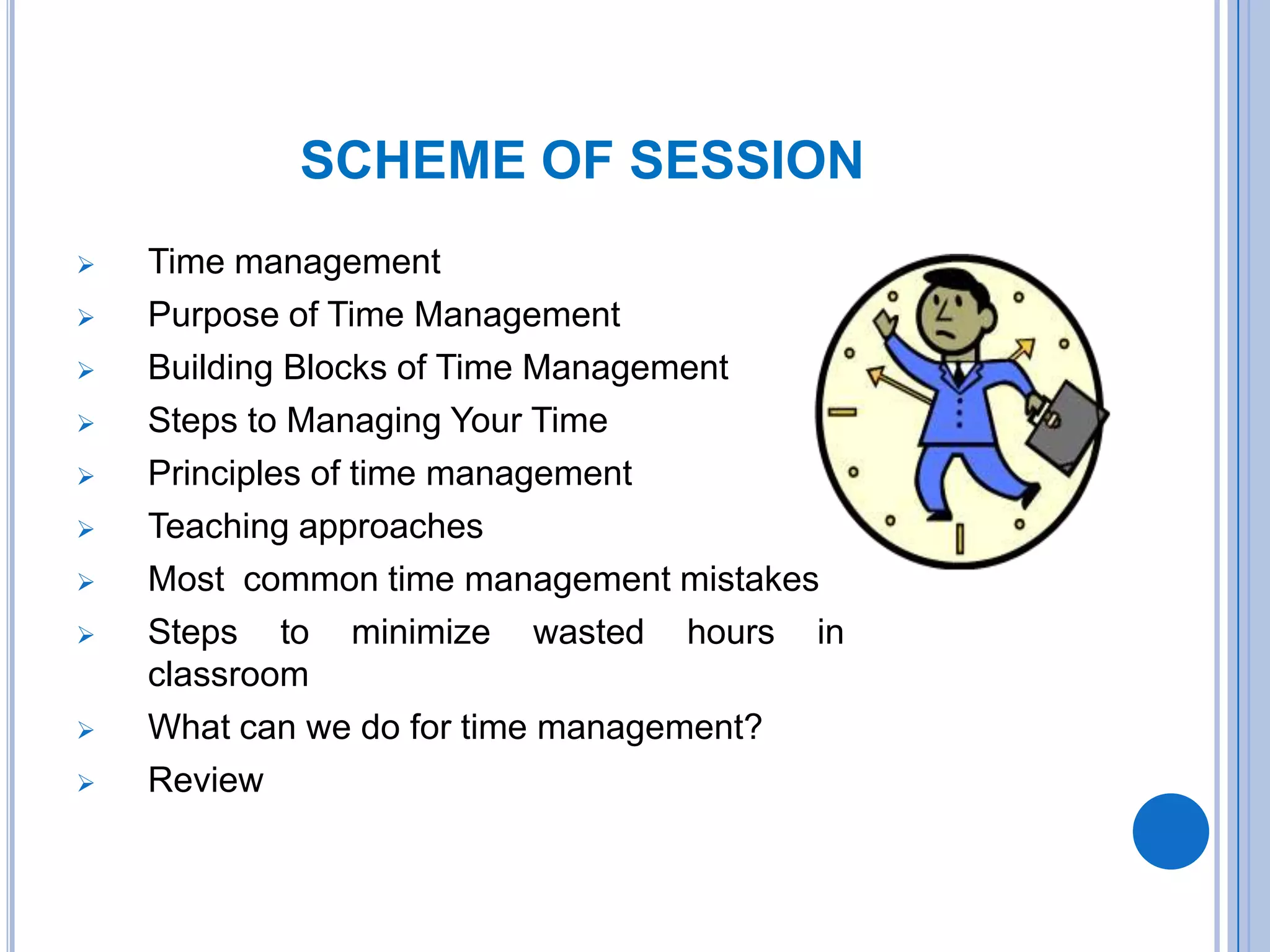 SCHEME OF SESSION
 Time management
 Purpose of Time Management
 Building Blocks of Time Management
 Steps to Managing Your Time
 Principles of time management
 Teaching approaches
 Most common time management mistakes
 Steps to minimize wasted hours in
classroom
 What can we do for time management?
 Review
 