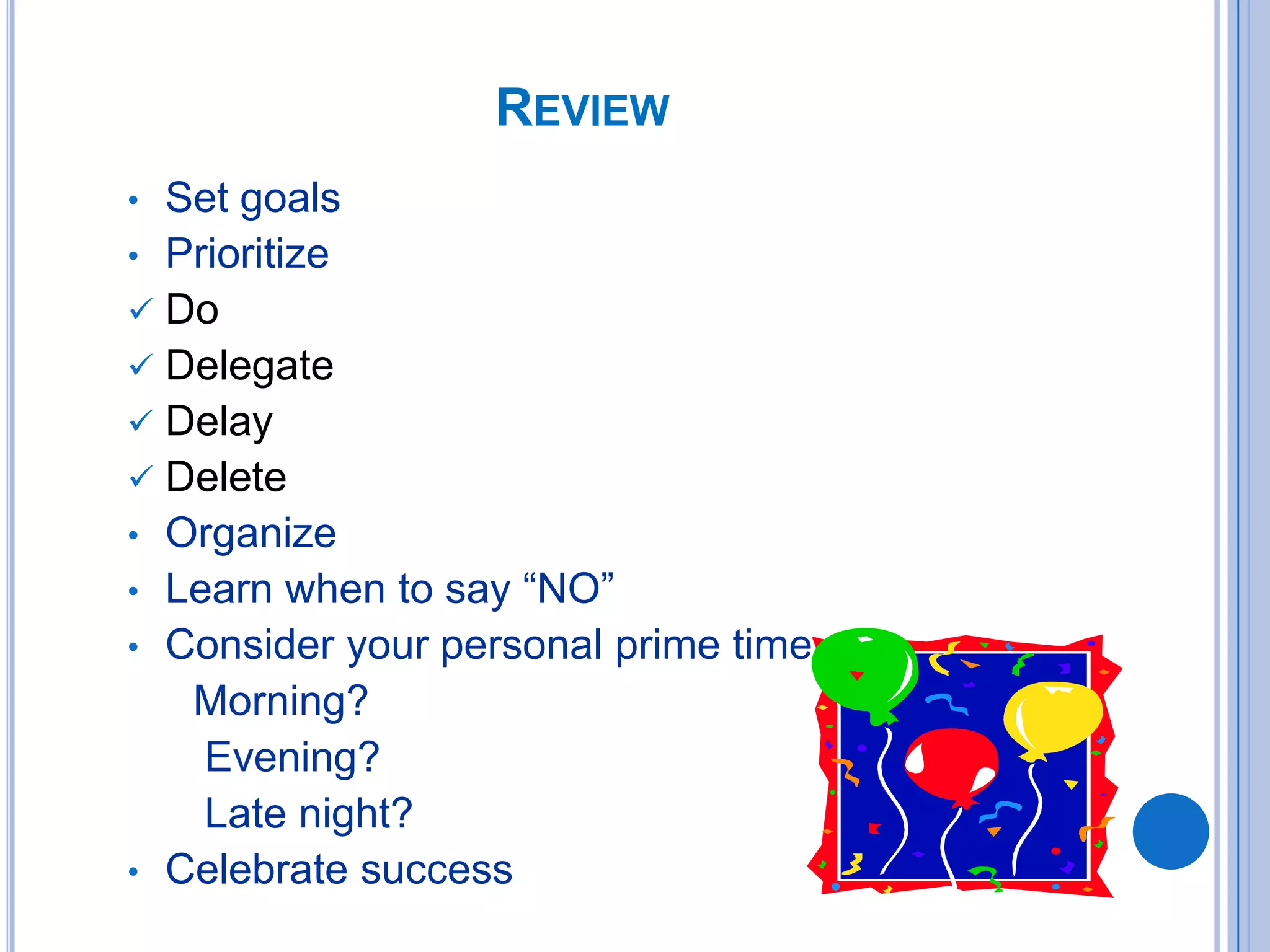 • Set goals
• Prioritize
 Do
 Delegate
 Delay
 Delete
• Organize
• Learn when to say “NO”
• Consider your personal prime time
Morning?
Evening?
Late night?
• Celebrate success
REVIEW
 