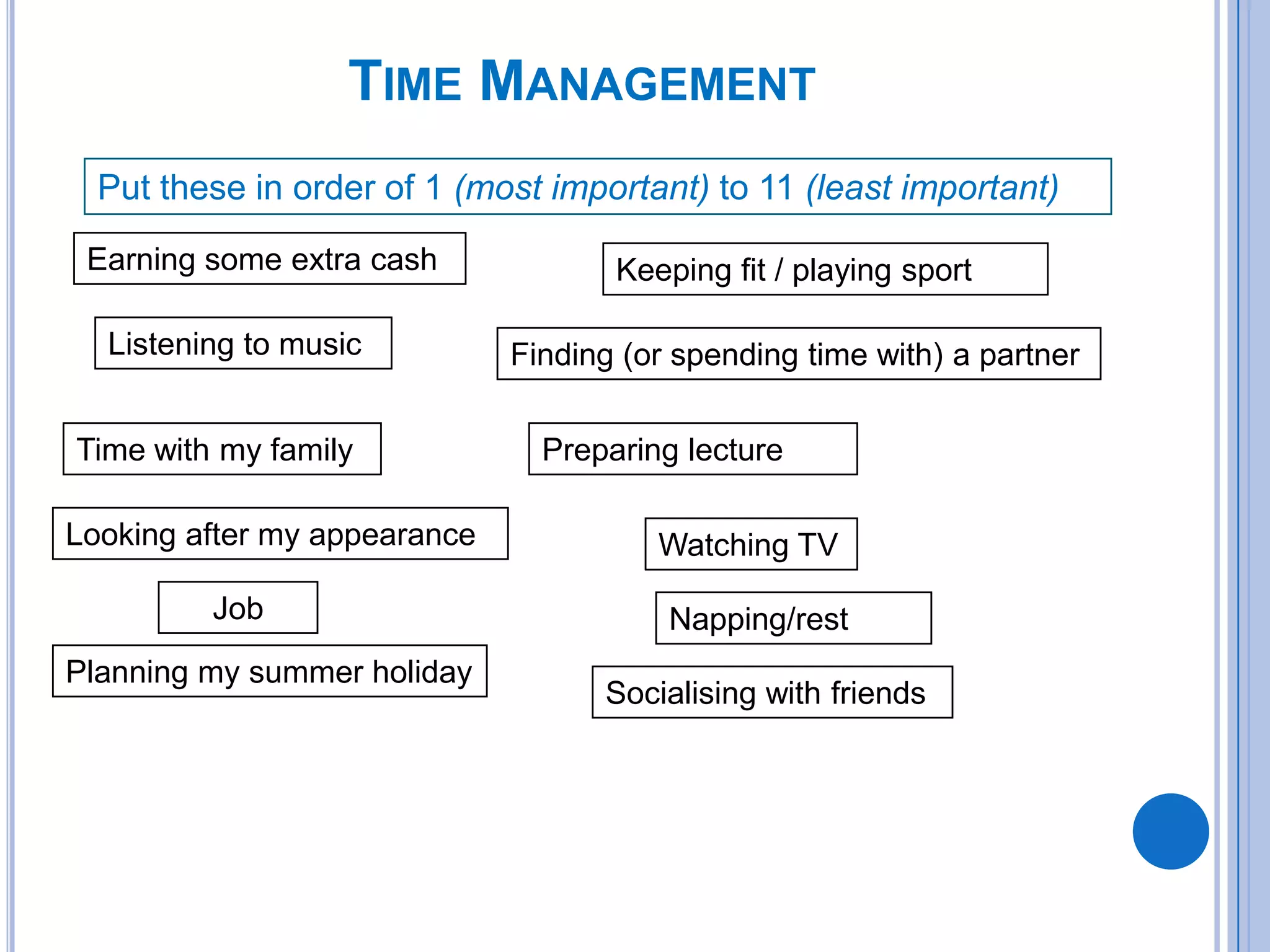 TIME MANAGEMENT
Put these in order of 1 (most important) to 11 (least important)
Earning some extra cash
Listening to music
Time with my family
Looking after my appearance
Planning my summer holiday
Finding (or spending time with) a partner
Watching TV
Socialising with friends
Keeping fit / playing sport
Preparing lecture
Napping/restJob
 