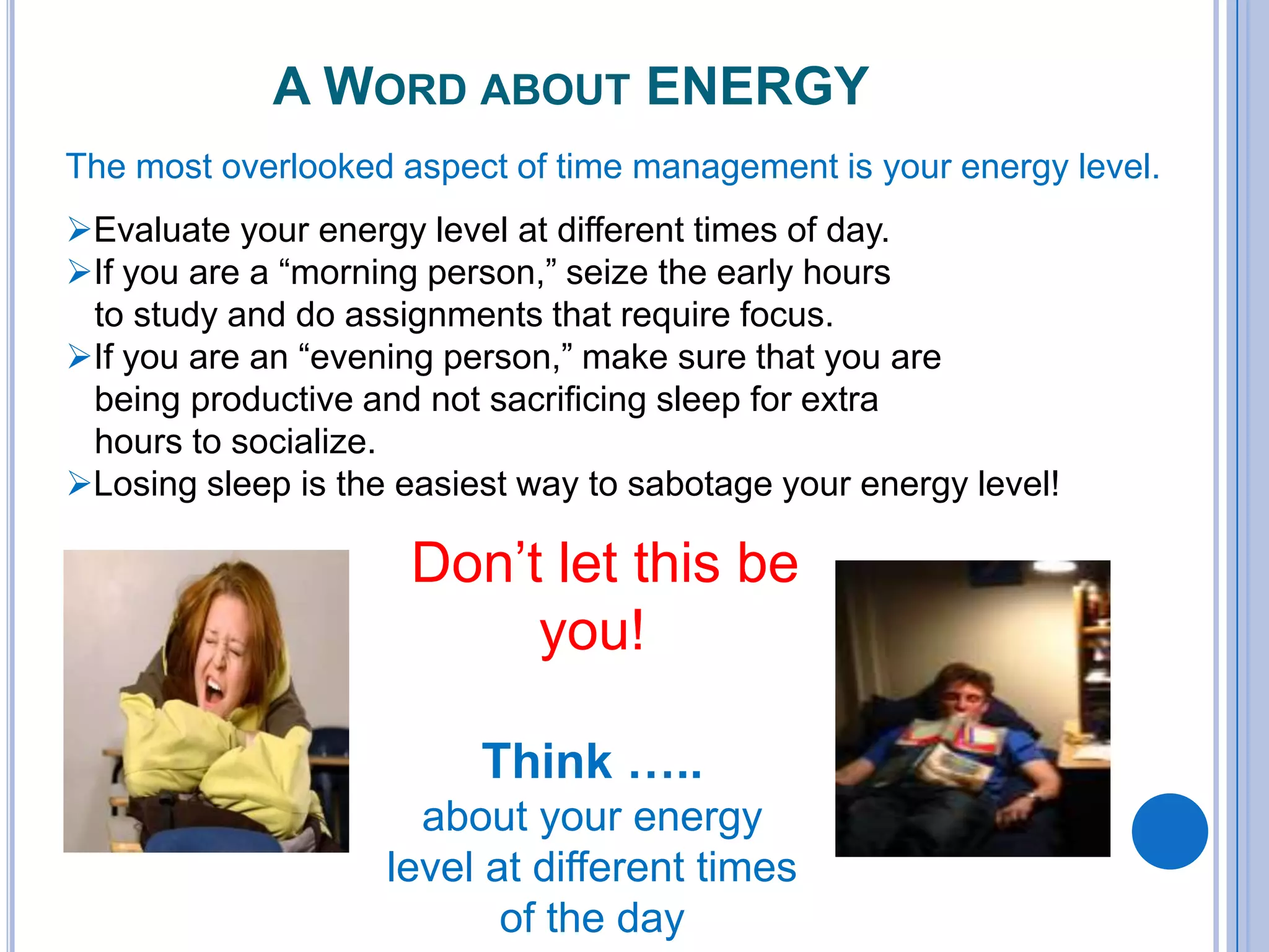 A WORD ABOUT ENERGY
The most overlooked aspect of time management is your energy level.
Evaluate your energy level at different times of day.
If you are a “morning person,” seize the early hours
to study and do assignments that require focus.
If you are an “evening person,” make sure that you are
being productive and not sacrificing sleep for extra
hours to socialize.
Losing sleep is the easiest way to sabotage your energy level!
Don’t let this be
you!
Think …..
about your energy
level at different times
of the day
 