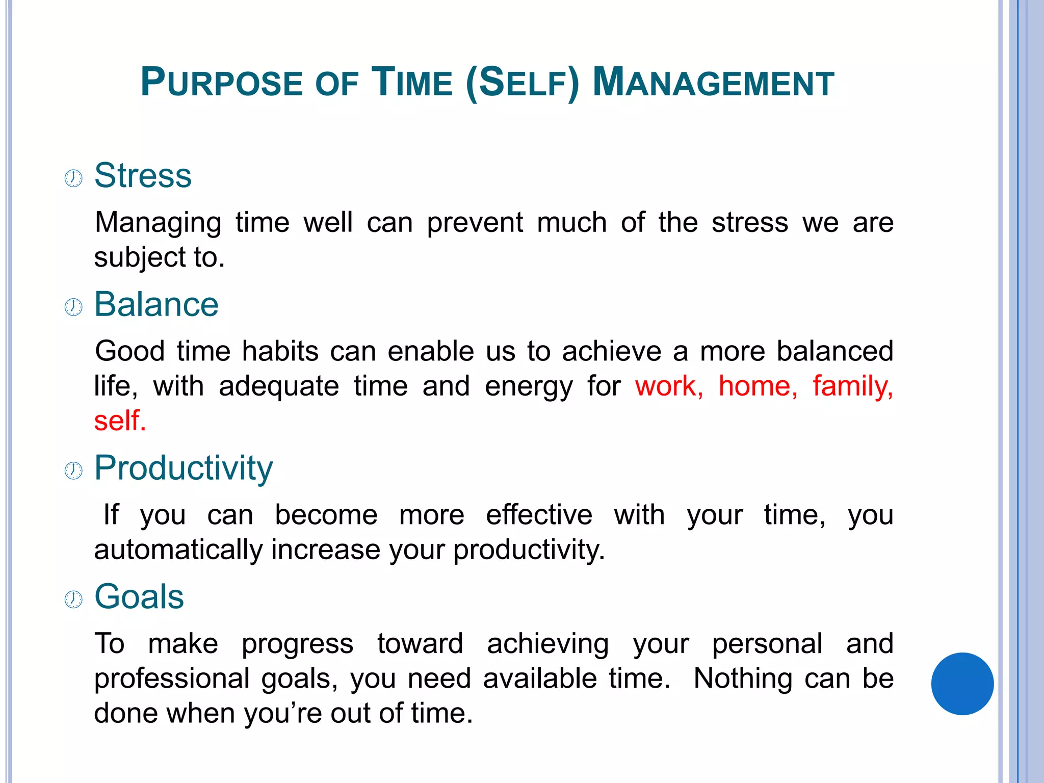 PURPOSE OF TIME (SELF) MANAGEMENT
 Stress
Managing time well can prevent much of the stress we are
subject to.
 Balance
Good time habits can enable us to achieve a more balanced
life, with adequate time and energy for work, home, family,
self.
 Productivity
If you can become more effective with your time, you
automatically increase your productivity.
 Goals
To make progress toward achieving your personal and
professional goals, you need available time. Nothing can be
done when you’re out of time.
 