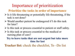 Importance of prioritization
Prioritize the tasks in order of importance
 Is it life threatening or potentially life threatening, if the
task is not done?
 Would another patient be endangered if I do this task
for later?
 Is this task or process essential to patient or staff safety.
 Is this task or process essential to the medical or
nursing plan of care?
Try to leave tasks that are not urgent but take more
time for last
Tracker list: check the checklist, To –Do list
 