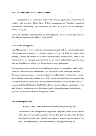 TIME MANAGEMENT IN NURSING WORK 3
Management is the science that includes the planning, organization and coordination,
guidance and oversight. Henri Fayol defined management as "planning, organizing,
commanding, coordinating, and controlling the work of a given set of employees"
(Wren, 1972, p. 9).
Due to the importance of management not only in practice, but even in our daily lives, the
time plays an important role and a key role in our life.
What is time management?
Time Management is a way to develop and use processes and tools for maximum efficiency,
effectiveness, and productivity. It involves mastery of a set of skills like setting goals,
planning. And also it's effective use of time to achieve desired results (Downs, 2008). In time
management we are managing our time better, we are simply making better decisions about
what we do and how we will do it, at the end we have better performance.
The management and organizing the time help us to complete our works faster and with less
effort and allows us to seize opportunities , and it's associated with administrative works
through a continuous process of planning and analysis and evaluation of all activities carried
out by administrative during working hours daily, in order to achieve high investment of time
available to reach the desired goals, the time in the administrative process must be seen as a
resource, and should be built on flexible ideas. Proper planning and good organization of time
with the proper implementation of the plan and positive disposition towards wasting time
gives us a successful and effective management of time.
How to Manage our time?
Katey & Torres (2006) started to talk about learning to manage time,
''the essence of time management is to put some things first, others second, and still
others third. Set goals and order them from most to least important. Then develop a
time plan for meeting them. Control your actions in order to make the most of your
time. Learning to manage time means learning to manage yourself''(p. 1).
 
