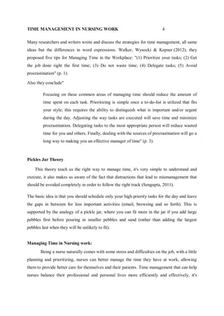 TIME MANAGEMENT IN NURSING WORK 4
Many researchers and writers wrote and discuss the strategies for time management, all same
ideas but the differences in word expressions. Walker, Wysocki & Kepner (2012), they
proposed five tips for Managing Time in the Workplace: "(1) Prioritize your tasks; (2) Get
the job done right the first time; (3) Do not waste time; (4) Delegate tasks; (5) Avoid
procrastination" (p. 1).
Also they conclude"
Focusing on these common areas of managing time should reduce the amount of
time spent on each task. Prioritizing is simple once a to-do-list is utilized that fits
your style; this requires the ability to distinguish what is important and/or urgent
during the day. Adjusting the way tasks are executed will save time and minimize
procrastination. Delegating tasks to the most appropriate person will reduce wasted
time for you and others. Finally, dealing with the sources of procrastination will go a
long way to making you an effective manager of time'' (p. 3).
Pickles Jar Theory
This theory teach us the right way to manage time, it's very simple to understand and
execute, it also makes us aware of the fact that distractions that lead to mismanagement that
should be avoided completely in order to follow the right track (Sengupta, 2011).
The basic idea is that you should schedule only your high priority tasks for the day and leave
the gaps in between for less important activities (email, browsing and so forth). This is
supported by the analogy of a pickle jar, where you can fit more in the jar if you add large
pebbles first before pouring in smaller pebbles and sand (rather than adding the largest
pebbles last when they will be unlikely to fit).
Managing Time in Nursing work:
Being a nurse naturally comes with some stress and difficulties on the job, with a little
planning and prioritizing, nurses can better manage the time they have at work, allowing
them to provide better care for themselves and their patients. Time management that can help
nurses balance their professional and personal lives more efficiently and effectively, it's
 