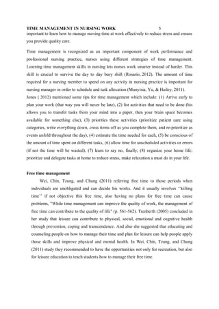 TIME MANAGEMENT IN NURSING WORK 5
important to learn how to manage nursing time at work effectively to reduce stress and ensure
you provide quality care.
Time management is recognized as an important component of work performance and
professional nursing practice, nurses using different strategies of time management.
Learning time management skills in nursing lets nurses work smarter instead of harder. This
skill is crucial to survive the day to day busy shift (Rosario, 2012). The amount of time
required for a nursing member to spend on any activity in nursing practice is important for
nursing manager in order to schedule and task allocation (Munyisia, Yu, & Hailey, 2011).
Jones ( 2012) mentioned some tips for time management which include: (1) Arrive early to
plan your work (that way you will never be late), (2) list activities that need to be done (his
allows you to transfer tasks from your mind into a paper, then your brain space becomes
available for something else), (3) priorities these activities (prioritize patient care using
categories, write everything down, cross items off as you complete them, and re-prioritize as
events unfold throughout the day), (4) estimate the time needed for each, (5) be conscious of
the amount of time spent on different tasks, (6) allow time for unscheduled activities or errors
(if not the time will be wasted), (7) learn to say no, finally; (8) organize your home life;
prioritize and delegate tasks at home to reduce stress, make relaxation a must do in your life.
Free time management
Wei, Chin, Tzung, and Chung (2011) referring free time to those periods when
individuals are unobligated and can decide his works. And it usually involves ‘‘killing
time’’ if not objective this free time, also having no plans for free time can cause
problems, "While time management can improve the quality of work, the management of
free time can contribute to the quality of life" (p. 561-562). Trenberth (2005) concluded in
her study that leisure can contribute to physical, social, emotional and cognitive health
through prevention, coping and transcendence. And also she suggested that educating and
counseling people on how to manage their time and plan for leisure can help people apply
those skills and improve physical and mental health. In Wei, Chin, Tzung, and Chung
(2011) study they recommended to have the opportunities not only for recreation, but also
for leisure education to teach students how to manage their free time.
 