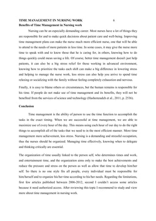 TIME MANAGEMENT IN NURSING WORK 6
Benefits of Time Management in Nursing work
Nursing can be an especially demanding career. Most nurses have a lot of things they
are responsible for and to make quick decisions about patient care and well-being. Improving
time management plans can make the nurse much more efficient nurse, one that will be able
to attend to the needs of more patients in less time. In some cases, it may give the nurse more
time to speak with and to know those that he is caring for, in others, knowing how to do
things quickly could mean saving a life. Of course, better time management doesn't just help
patients, it can also be a big stress relief for those working in advanced environment,
knowing how to prioritize the tasks each shift can make a big difference in lowering stress
and helping to manage the nurse work, less stress can also help you arrive to spend time
relaxing or socializing with the family without feeling completely exhaustion and nervous.
Finally, it is easy to blame others or circumstances, but the human remains is responsible for
his time. If people do not make use of time management and its benefits, they will not be
benefited from the services of science and technology (Hashemzadeh et al., 2011, p. 2536).
Conclusion
Time management is the ability of person to use the time function to accomplish the
tasks in the exact timing. When we are successful at time management, we are able to
maximize use of every hour of the day. This means using each hour of our day to do the right
things to accomplish all of the tasks that we need to in the most efficient manner. More time
management more achievement, less stress. Nursing is a demanding and stressful occupation,
thus the nurses should be organized. Managing time effectively, knowing when to delegate
and thinking critically are essential.
The organization of time usually linked to the person self, who determines times and work,
and entertainment time, and the organization aims only to make the best achievements and
reduce the pressure and stress on the person as well as allow that time to develop him/her
self. So there is no one style fits all people, every individual must be responsible for
him/herself and to organize his/her time according to his/her needs. Regarding the limitations,
first few articles published between 2006-2012, second I couldn’t access some articles
because it need authorized access. After reviewing this topic I recommend to study and view
more about time management in nursing work.
 