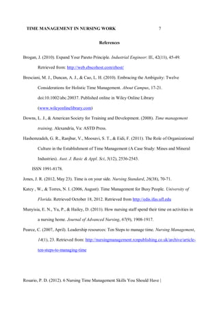 TIME MANAGEMENT IN NURSING WORK 7
References
Brogan, J. (2010). Expand Your Pareto Principle. Industrial Engineer: IE, 42(11), 45-49.
Retrieved from: http://web.ebscohost.com/ehost/
Bresciani, M. J., Duncan, A. J., & Cao, L. H. (2010). Embracing the Ambiguity: Twelve
Considerations for Holistic Time Management. About Campus, 17-21.
doi:10.1002/abc.20037. Published online in Wiley Online Library
(www.wileyonlinelibrary.com)
Downs, L. J., & American Society for Training and Development. (2008). Time management
training. Alexandria, Va: ASTD Press.
Hashemzadeh, G. R., Ranjbar, V., Moosavi, S. T., & Eidi, F. (2011). The Role of Organizational
Culture in the Establishment of Time Management (A Case Study: Mines and Mineral
Industries). Aust. J. Basic & Appl. Sci, 5(12), 2536-2543.
ISSN 1991-8178.
Jones, J. R. (2012, May 23). Time is on your side. Nursing Standard, 26(38), 70-71.
Katey , W., & Torres, N. I. (2006, August). Time Management for Busy People. University of
Florida. Retrieved October 18, 2012. Retrieved from http://edis.ifas.ufl.edu
Munyisia, E. N., Yu, P., & Hailey, D. (2011). How nursing staff spend their time on activities in
a nursing home. Journal of Advanced Nursing, 67(9), 1908-1917.
Pearce, C. (2007, April). Leadership resources: Ten Steps to manage time. Nursing Management,
14(1), 23. Retrieved from: http://nursingmanagement.rcnpublishing.co.uk/archive/article-
ten-steps-to-managing-time
Rosario, P. D. (2012). 6 Nursing Time Management Skills You Should Have |
 