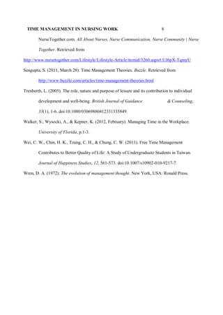 TIME MANAGEMENT IN NURSING WORK 8
NurseTogether.com. All About Nurses, Nurse Communication, Nurse Community | Nurse
Together. Retrieved from
http://www.nursetogether.com/Lifestyle/Lifestyle-Article/itemid/3260.aspx#.UJ6pX-TqmyU
Sengupta, S. (2011, March 28). Time Management Theories. Buzzle. Retrieved from
http://www.buzzle.com/articles/time-management-theories.html
Trenberth, L. (2005). The role, nature and purpose of leisure and its contribution to individual
development and well-being. British Journal of Guidance & Counseling,
33(1), 1-6. doi:10.1080/03069880412331335849.
Walker, S., Wysocki, A., & Kepner, K. (2012, February). Managing Time in the Workplace.
University of Florida, p.1-3.
Wei, C. W., Chin, H. K., Tzung, C. H., & Chung, C. W. (2011). Free Time Management
Contributes to Better Quality of Life: A Study of Undergraduate Students in Taiwan.
Journal of Happiness Studies, 12, 561-573. doi:10.1007/s10902-010-9217-7.
Wren, D. A. (1972). The evolution of management thought. New York, USA: Ronald Press.
 
