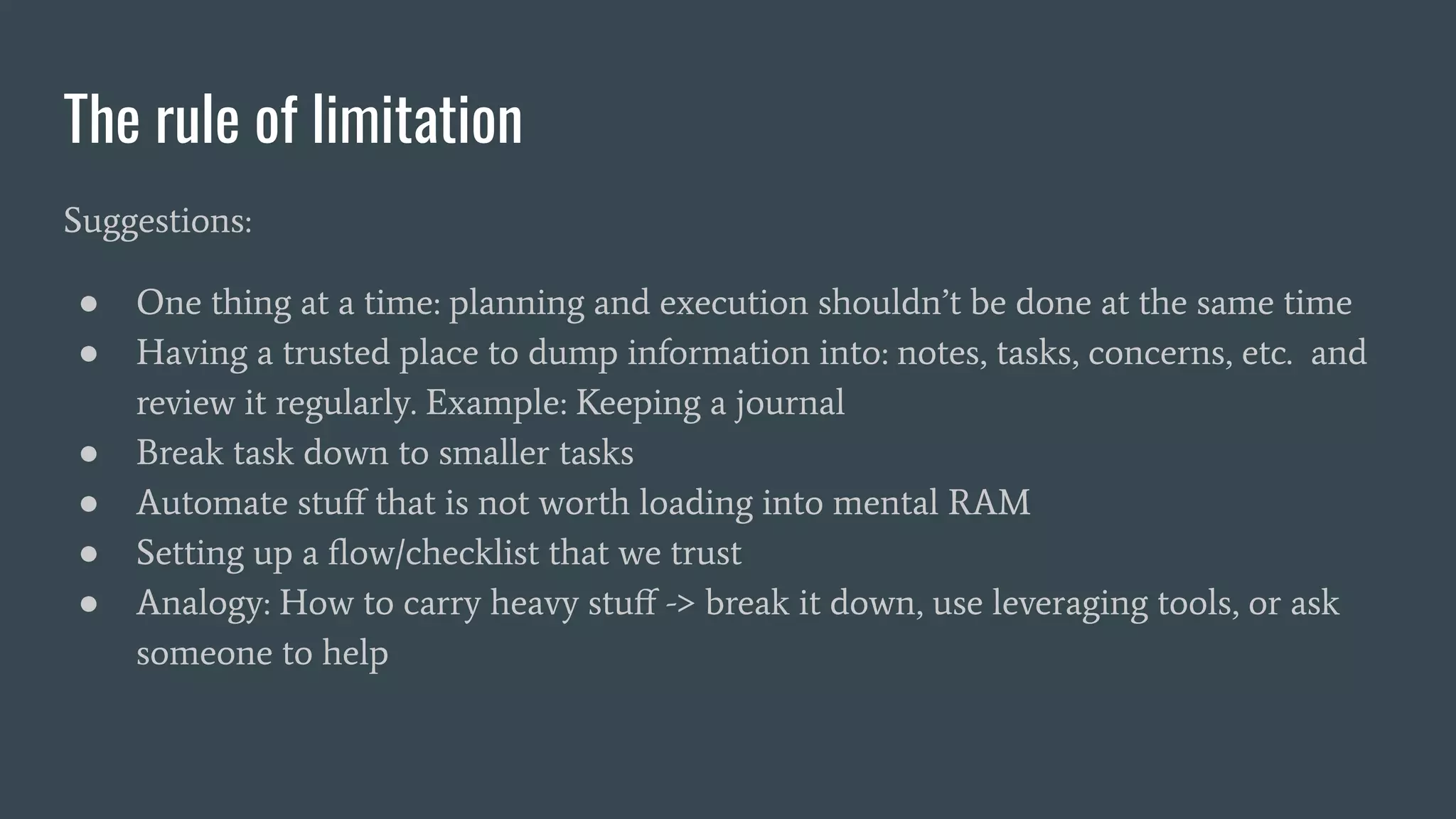 The rule of limitation
Suggestions:
● One thing at a time: planning and execution shouldn’t be done at the same time
● Having a trusted place to dump information into: notes, tasks, concerns, etc. and
review it regularly. Example: Keeping a journal
● Break task down to smaller tasks
● Automate stuﬀ that is not worth loading into mental RAM
● Setting up a ﬂow/checklist that we trust
● Analogy: How to carry heavy stuﬀ -> break it down, use leveraging tools, or ask
someone to help
 