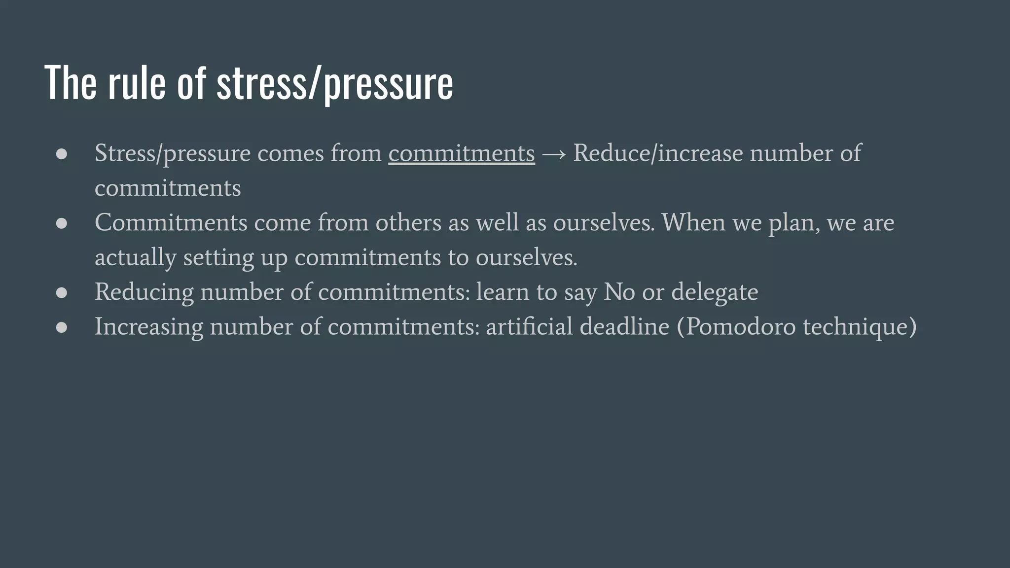 The rule of stress/pressure
● Stress/pressure comes from commitments → Reduce/increase number of
commitments
● Commitments come from others as well as ourselves. When we plan, we are
actually setting up commitments to ourselves.
● Reducing number of commitments: learn to say No or delegate
● Increasing number of commitments: artiﬁcial deadline (Pomodoro technique)
 