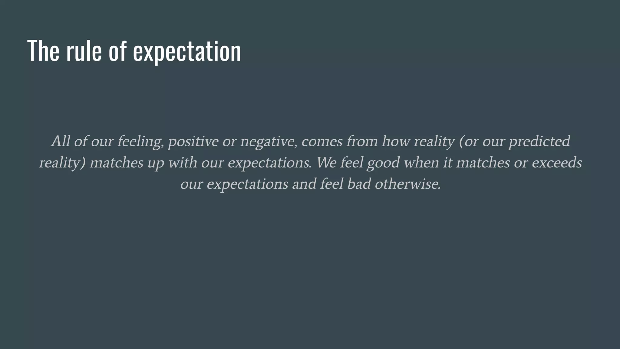 The rule of expectation
All of our feeling, positive or negative, comes from how reality (or our predicted
reality) matches up with our expectations. We feel good when it matches or exceeds
our expectations and feel bad otherwise.
 