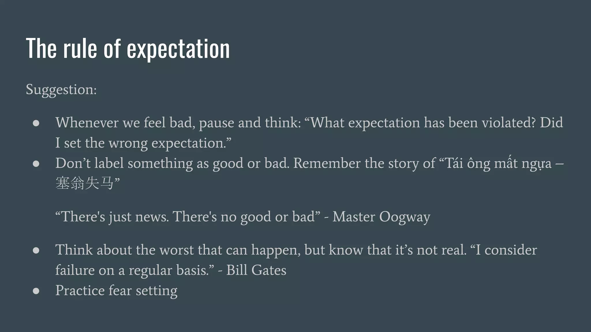 The rule of expectation
Suggestion:
● Whenever we feel bad, pause and think: “What expectation has been violated? Did
I set the wrong expectation.”
● Don’t label something as good or bad. Remember the story of “Tái ông mất ngựa –
塞翁失马”
“There's just news. There's no good or bad” - Master Oogway
● Think about the worst that can happen, but know that it’s not real. “I consider
failure on a regular basis.” - Bill Gates
● Practice fear setting
 
