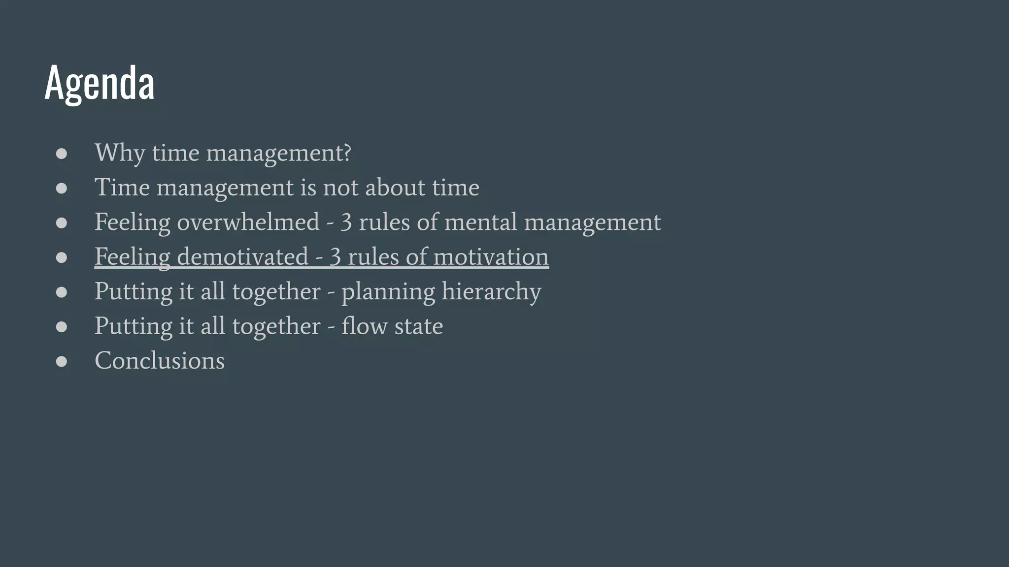 Agenda
● Why time management?
● Time management is not about time
● Feeling overwhelmed - 3 rules of mental management
● Feeling demotivated - 3 rules of motivation
● Putting it all together - planning hierarchy
● Putting it all together - ﬂow state
● Conclusions
 