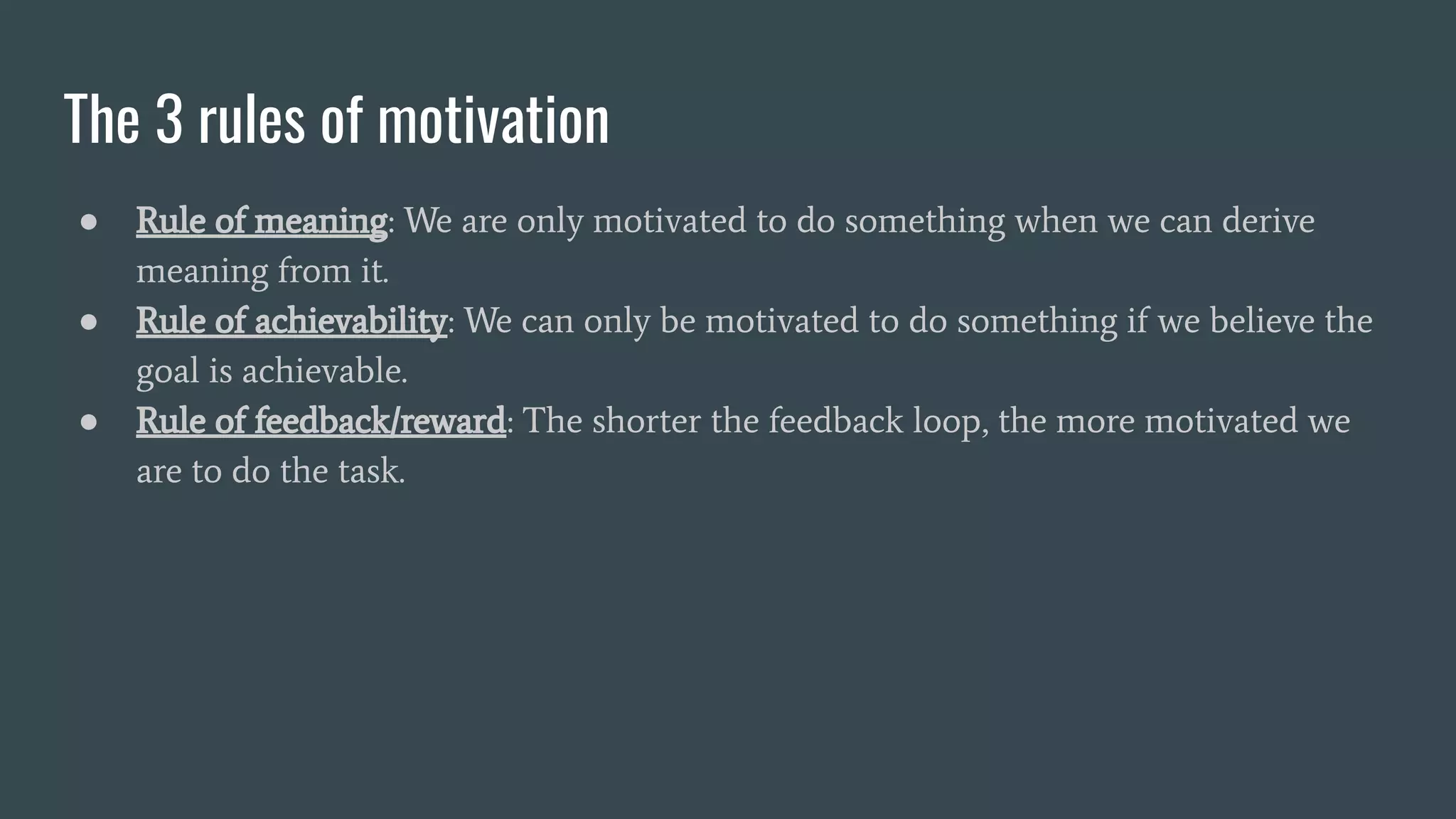 The 3 rules of motivation
● Rule of meaning: We are only motivated to do something when we can derive
meaning from it.
● Rule of achievability: We can only be motivated to do something if we believe the
goal is achievable.
● Rule of feedback/reward: The shorter the feedback loop, the more motivated we
are to do the task.
 