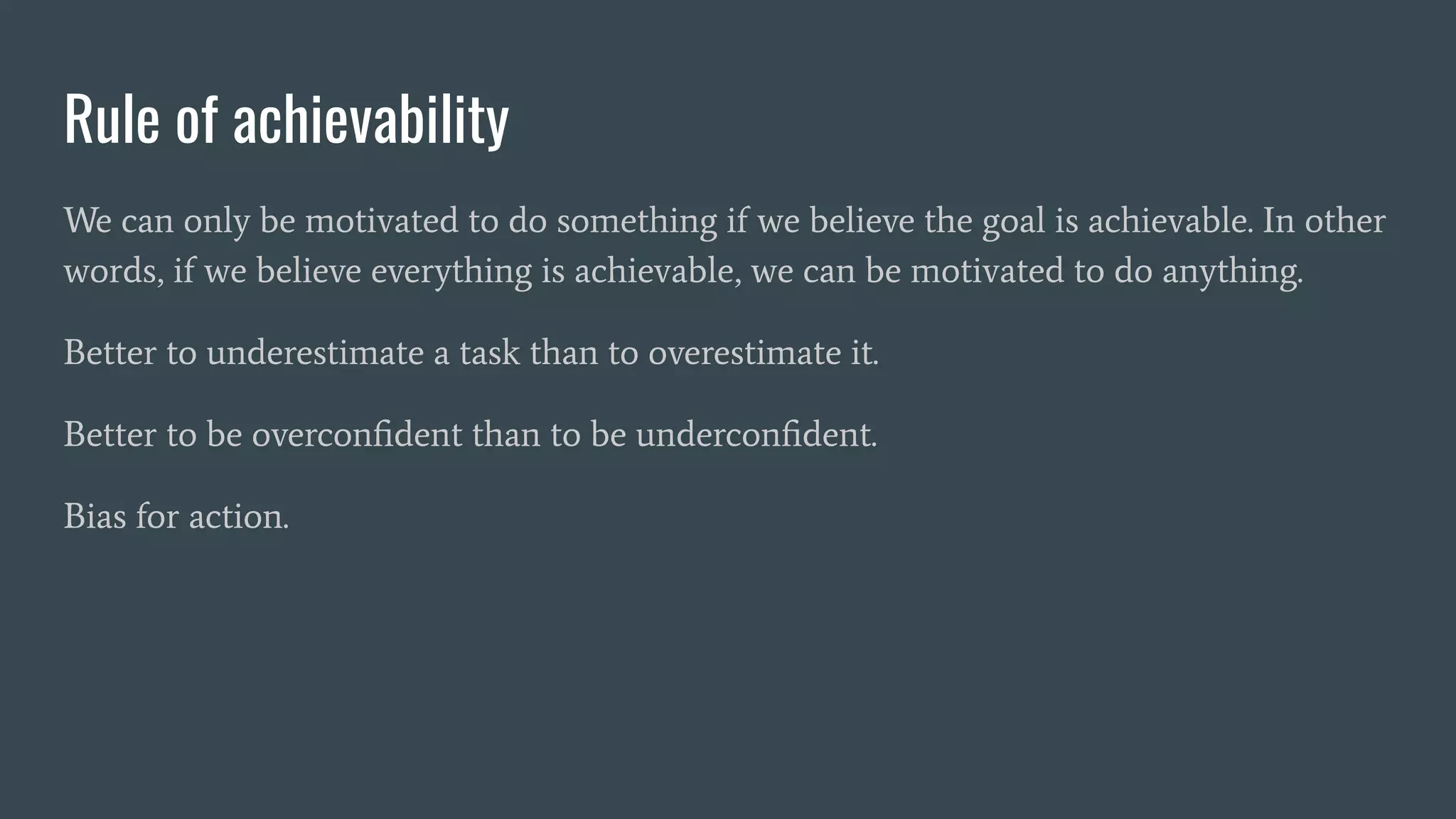Rule of achievability
We can only be motivated to do something if we believe the goal is achievable. In other
words, if we believe everything is achievable, we can be motivated to do anything.
Better to underestimate a task than to overestimate it.
Better to be overconﬁdent than to be underconﬁdent.
Bias for action.
 