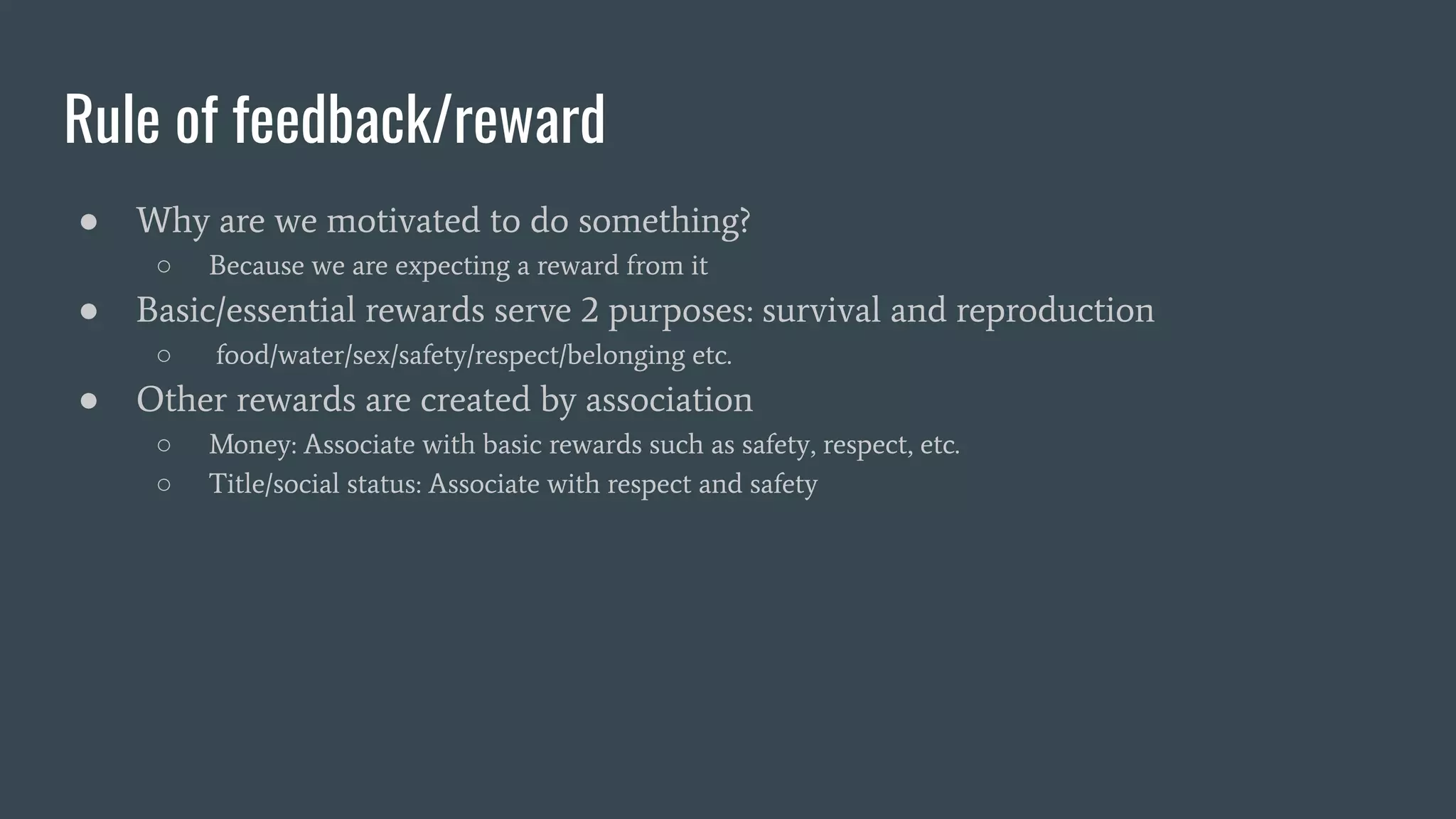 Rule of feedback/reward
● Why are we motivated to do something?
○ Because we are expecting a reward from it
● Basic/essential rewards serve 2 purposes: survival and reproduction
○ food/water/sex/safety/respect/belonging etc.
● Other rewards are created by association
○ Money: Associate with basic rewards such as safety, respect, etc.
○ Title/social status: Associate with respect and safety
 
