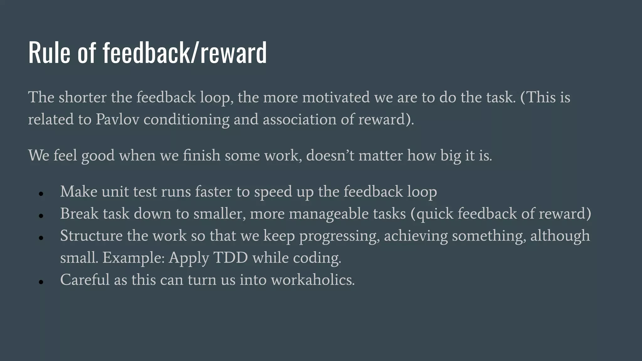 Rule of feedback/reward
The shorter the feedback loop, the more motivated we are to do the task. (This is
related to Pavlov conditioning and association of reward).
We feel good when we ﬁnish some work, doesn’t matter how big it is.
● Make unit test runs faster to speed up the feedback loop
● Break task down to smaller, more manageable tasks (quick feedback of reward)
● Structure the work so that we keep progressing, achieving something, although
small. Example: Apply TDD while coding.
● Careful as this can turn us into workaholics.
 
